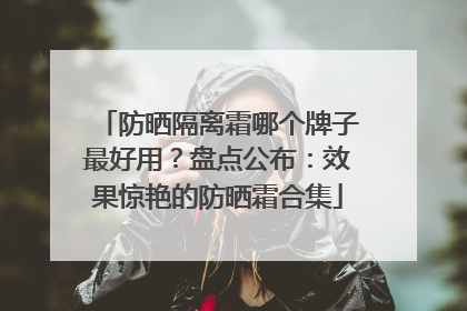 防晒隔离霜哪个牌子最好用？盘点公布：效果惊艳的防晒霜合集